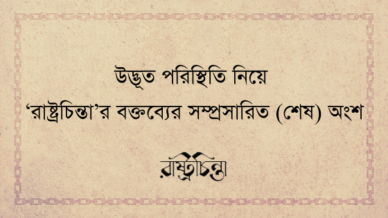 উদ্ভূত পরিস্থিতি নিয়ে ‘রাষ্ট্রচিন্তা’র বক্তব্যের সম্প্রসারিত (শেষ) অংশ